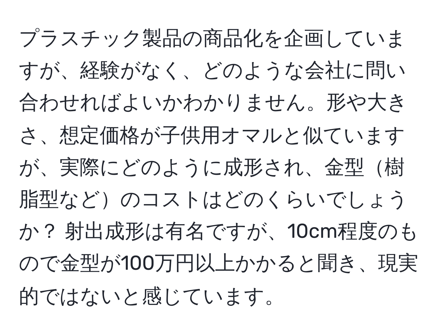 プラスチック製品の商品化を企画していますが、経験がなく、どのような会社に問い合わせればよいかわかりません。形や大きさ、想定価格が子供用オマルと似ていますが、実際にどのように成形され、金型樹脂型などのコストはどのくらいでしょうか？ 射出成形は有名ですが、10cm程度のもので金型が100万円以上かかると聞き、現実的ではないと感じています。