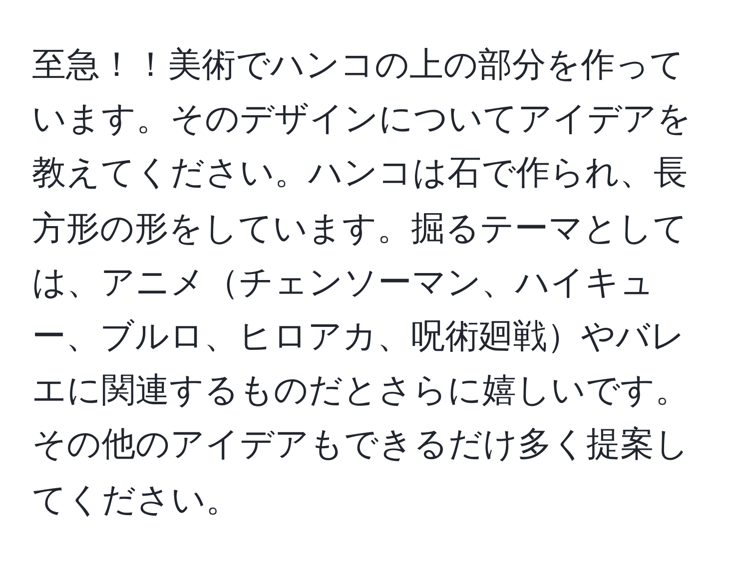 至急！！美術でハンコの上の部分を作っています。そのデザインについてアイデアを教えてください。ハンコは石で作られ、長方形の形をしています。掘るテーマとしては、アニメチェンソーマン、ハイキュー、ブルロ、ヒロアカ、呪術廻戦やバレエに関連するものだとさらに嬉しいです。その他のアイデアもできるだけ多く提案してください。