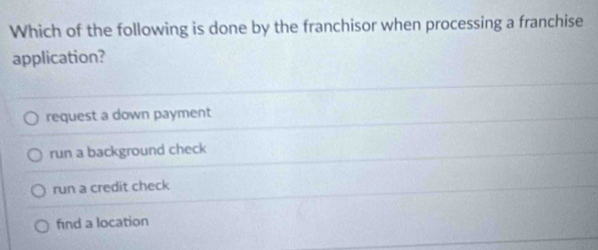 Which of the following is done by the franchisor when processing a franchise
application?
request a down payment
run a background check
run a credit check
find a location