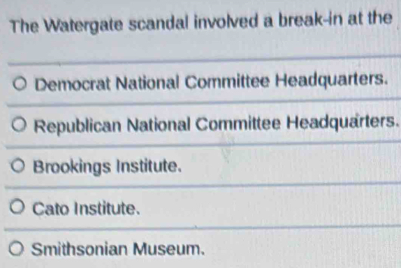 The Watergate scandal involved a break-in at the
Democrat National Committee Headquarters.
Republican National Committee Headquarters.
Brookings Institute.
Cato Institute.
Smithsonian Museum.