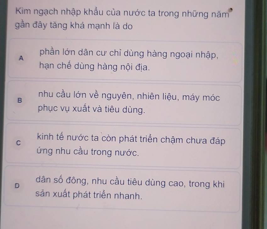 Kim ngạch nhập khẩu của nước ta trong những năm
gần đây tăng khá mạnh là do
A
phần lớn dân cư chỉ dùng hàng ngoại nhập,
hạn chế dùng hàng nội địa.
B
nhu cầu lớn về nguyên, nhiên liệu, máy móc
phục vụ xuất và tiêu dùng.
kinh tế nước ta còn phát triển chậm chưa đáp
C
ứng nhu cầu trong nước.
D
dân số đông, nhu cầu tiêu dùng cao, trong khi
sản xuất phát triển nhanh.