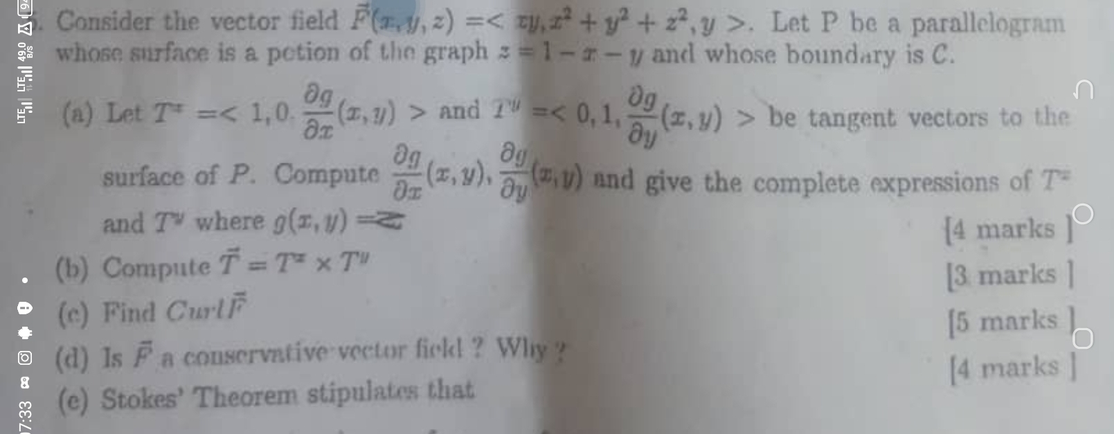 Consider the vector field vector F(x,y,z)= , x^2+y^2+z^2, y>. Let P be a parallelogram 
whose surface is a potion of the graph z=1-x-y and whose boundary is C. 
(a) Let T^x=<1,0. partial g/partial x (x,y)> and T^y=<0,1, partial g/partial y (x,y)> be tangent vectors to the 
surface of P. Compute  partial g/partial x (x,y), partial g/partial y (x,y) and give the complete expressions of T^2
and T^v where g(x,y)=z
[4 marks P 
(b) Compute overline T=T^x* T''
[3 marks 
(c) Find Curloverline F
[5 marks 
a (d) Is overline F a conservative vector field? Why ? 
(e) Stokes' Theorem stipulates that [4 marks