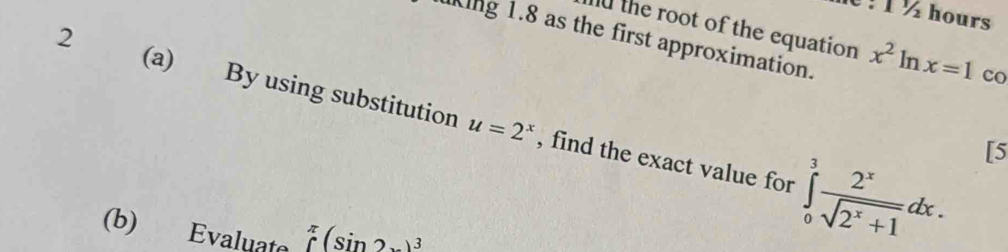 1 ½ hours 
King 1.8 as the first approximation. 
d the root of the equation x^2ln x=1 co 
2 (a) By using substitution , find the exact value for ∈tlimits _0^(3frac 2^x)sqrt(2^x+1)dx.
u=2^x
[5 
(b) Evaluate ∈tlimits _(∈tlimits)^(π)(sin 2x)^3