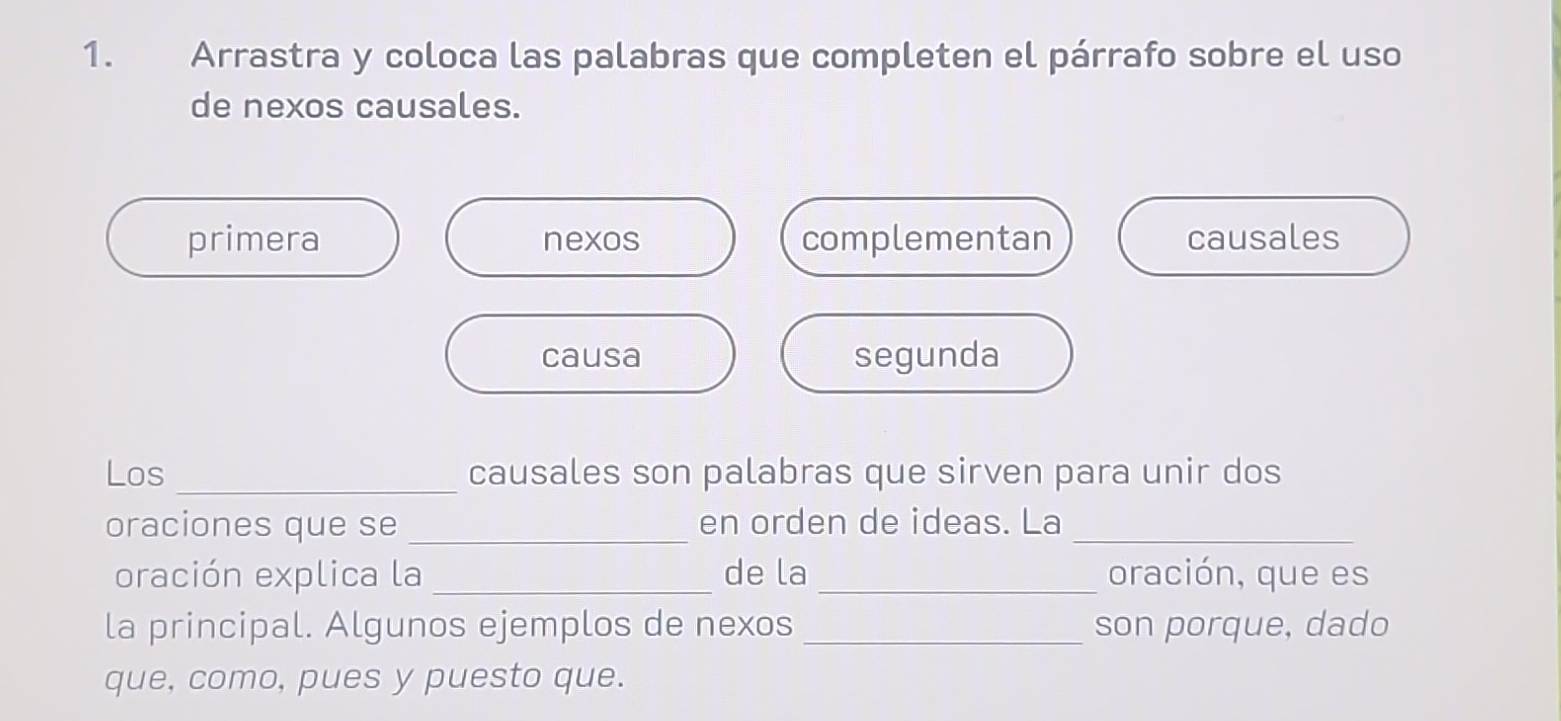 Arrastra y coloca las palabras que completen el párrafo sobre el uso
de nexos causales.
primera nexos complementan causales
causa segunda
Los _causales son palabras que sirven para unir dos
oraciones que se _en orden de ideas. La_
oración explica la _de la _oración, que es
la principal. Algunos ejemplos de nexos _son porque, dado
que, como, pues y puesto que.