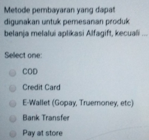 Metode pembayaran yang dapat
digunakan untuk pemesanan produk
belanja melalui aplikasi Alfagift, kecuali ...
Select one:
COD
Credit Card
E-Wallet (Gopay, Truemoney, etc)
Bank Transfer
Pay at store