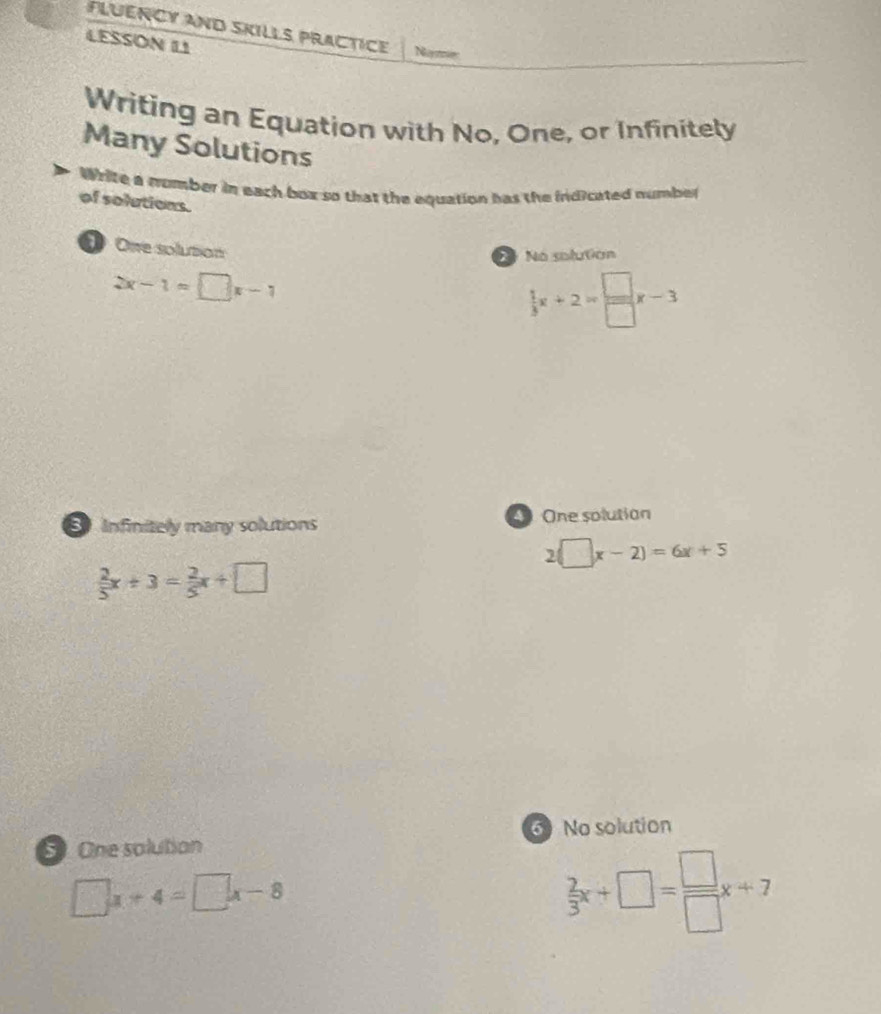 Fluency and skills practice Noymer
LESSON L1
Writing an Equation with No, One, or Infinitely
Many Solutions
Write a number in each box so that the equation has the indicated number
of solutions.
One solution
N No soluton
2x-1=□ x-1
 1/3 x+2= □ /□  x-3
Infinitely many solutions One solution
2(□ x-2)=6x+5
 2/5 x+3= 2/5 x+□
6 No solution
5 One solution
□ x+4=□ x-8
 2/3 x+□ = □ /□  x+7