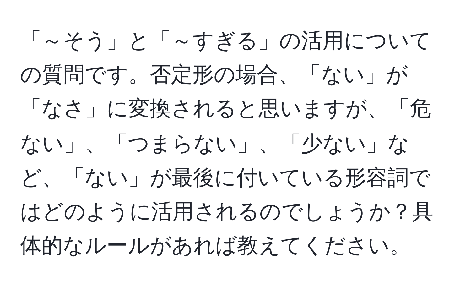 「～そう」と「～すぎる」の活用についての質問です。否定形の場合、「ない」が「なさ」に変換されると思いますが、「危ない」、「つまらない」、「少ない」など、「ない」が最後に付いている形容詞ではどのように活用されるのでしょうか？具体的なルールがあれば教えてください。