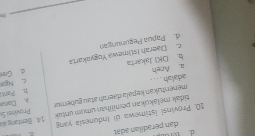 terda
dan peradilan adat
10. Provinsi istimewa di Indonesia yang
Provinsi Su
tidak melakukan pemilihan umum untuk 14. Bentang ala
menentukan kepala daerah atau gubernur
a. Dana
b. Panta
adalah . . . .
b. DKI Jakarta c. Ngar
a. Aceh
d. Gree
c. Daerah Istimewa Yogyakarta
d. Papua Pegunungan
Pr