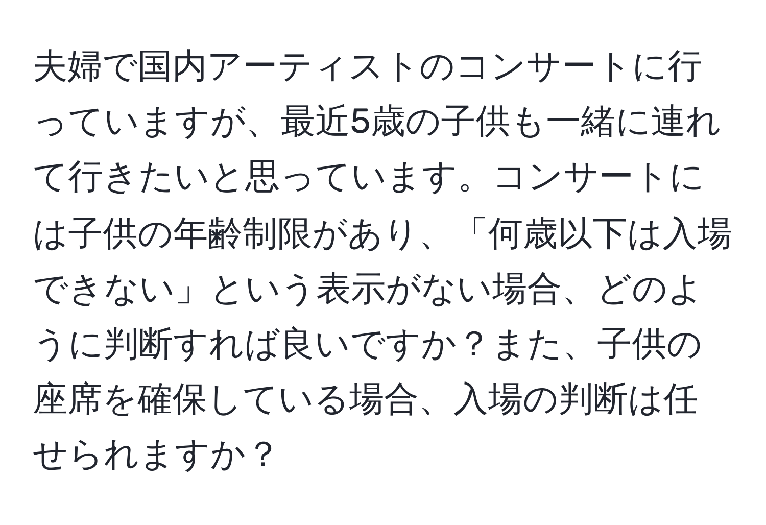 夫婦で国内アーティストのコンサートに行っていますが、最近5歳の子供も一緒に連れて行きたいと思っています。コンサートには子供の年齢制限があり、「何歳以下は入場できない」という表示がない場合、どのように判断すれば良いですか？また、子供の座席を確保している場合、入場の判断は任せられますか？