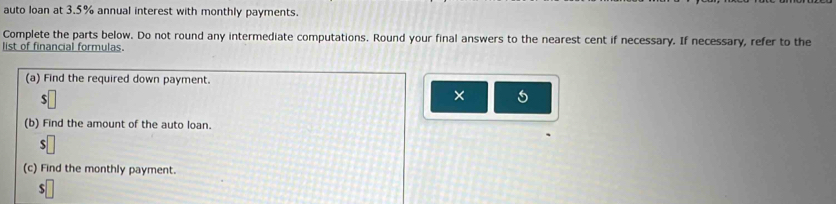 auto loan at 3.5% annual interest with monthly payments. 
Complete the parts below. Do not round any intermediate computations. Round your final answers to the nearest cent if necessary. If necessary, refer to the 
list of financial formulas. 
(a) Find the required down payment. 
s 
× 
(b) Find the amount of the auto loan. 
S 
(c) Find the monthly payment. 
S