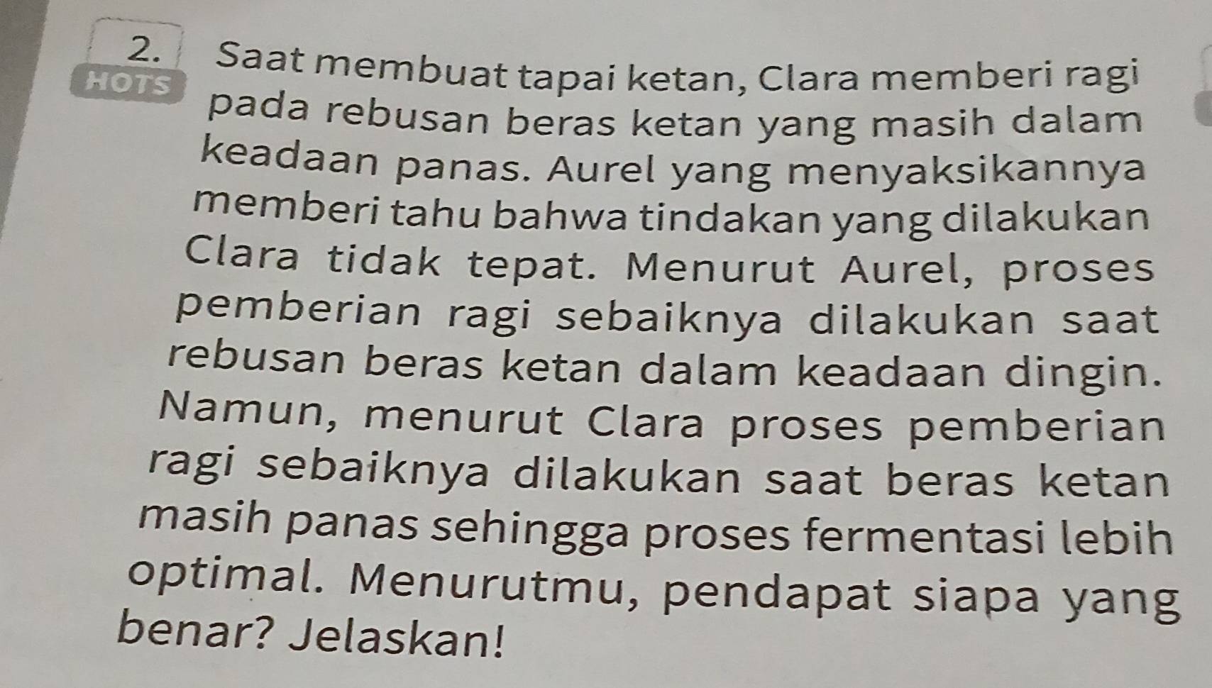 Saat membuat tapai ketan, Clara memberi ragi 
HOTS 
pada rebusan beras ketan yang masih dalam 
keadaan panas. Aurel yang menyaksikannya 
memberi tahu bahwa tindakan yang dilakukan 
Clara tidak tepat. Menurut Aurel, proses 
pemberian ragi sebaiknya dilakukan saat 
rebusan beras ketan dalam keadaan dingin. 
Namun, menurut Clara proses pemberian 
ragi sebaiknya dilakukan saat beras ketan 
masih panas sehingga proses fermentasi lebih 
optimal. Menurutmu, pendapat siapa yang 
benar? Jelaskan!