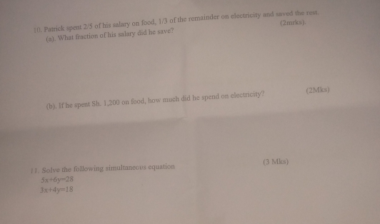 Patrick spent 2/5 of his salary on food, 1/3 of the remainder on electricity and saved the rest. (2mrks).
(a). What fraction of his salary did he save?
(b). If he spent Sh. 1,200 on food, how much did he spend on electricity?
(2Mks)
|1. Solve the following simultaneous equation (3 Mks)
5x+6y=28
3x+4y=18