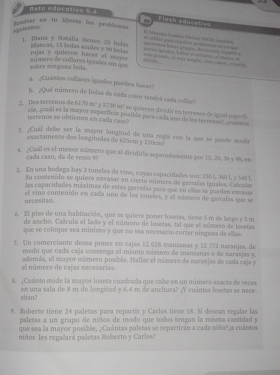 Reto educativo 5.4
Flash educativo
Resolver en tu libreta los problemas
siguientes:
El Máximo Común Divisor (MCD) también
se utiliza para resolver problemas en los que
1. Diana y Natalia tienen 25 bolas queremos hacer grupos, divisiones, repartir a
blancas, 15 bolas azules y 90 bolas partes iguales, hallar el máximo, el mayor, el
rojas y quieren hacer el mayor dividir...
más grande, el más amplio, más caben, repartir,
número de collares iguales sin que
sobre ninguna bola.
a. ¿Cuántos collares iguales pueden hacer?
b. ¿Qué número de bolas de cada color tendrá cada collar?
2. Dos terrenos de 6170m^2 v 5730m^2 se quieren dividir en terrenos de igual superfi-
cie, ¿cuál es la mayor superficie posible para cada uno de los terrenos?, ¿cuántos
terrenos se obtienen en cada caso?
3. ¿Cuál debe ser la mayor longitud de una regla con la que se puede medin
exactamente dos longitudes de 625cm y 210cm?
4. ¿Cuál es el menor número que al dividírlo separadamente por 15, 20, 36 y 48, en
cada caso, da de resto 9?
5. En una bodega hay 3 toneles de vino, cuyas capacidades son: 250 l, 360 l, y 540 l.
Su contenido se quiere envasar en cierto número de garrafas iguales. Calcular
las capacidades máximas de estas garrafas para que en ellas se pueden envasar
el vino contenido en cada uno de los toneles, y el número de garrafas que se
necesitan.
6. El piso de una habitación, que se quiere poner losetas, tiene 5 m de largo y 3 m
de ancho. Calcula el lado y el número de losetas, tal que el número de losetas
que se coloque sea mínimo y que no sea necesario cortar ninguna de ellas.
7. Un comerciante desea poner en cajas 12 028 manzanas y 12 772 naranjas, de
modo que cada caja contenga el mismo número de manzanas o de naranjas y,
además, el mayor número posible. Hallar el número de naranjas de cada caja y
el número de cajas necesarias.
8. ¿Cuánto mide la mayor loseta cuadrada que cabe en un número exacto de veces
en una sala de 8 m de longitud y 6.4 m de anchura? ¿Y cuántas losetas se nece-
sitan?
9. Roberto tiene 24 paletas para repartir y Carlos tiene 18. Si desean regalar las
paletas a un grupo de niños de modo que todos tengan la misma cantidad y
que sea la mayor posible, ¿Cuántas paletas se repartirán a cada niño?¿a cuántos
niños les regalará paletas Roberto y Carlos?