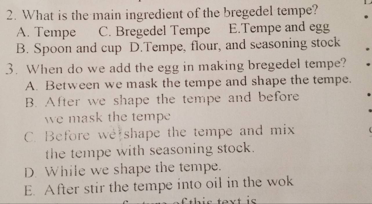 What is the main ingredient of the bregedel tempe?
A. Tempe C. Bregedel Tempe E.Tempe and egg
B. Spoon and cup D.Tempe, flour, and seasoning stock
3. When do we add the egg in making bregedel tempe?
A. Between we mask the tempe and shape the tempe.
B. After we shape the tempe and before
we mask the tempe
C. Before we shape the tempe and mix
the tempe with seasoning stock.
D. While we shape the tempe.
E. After stir the tempe into oil in the wok
text is