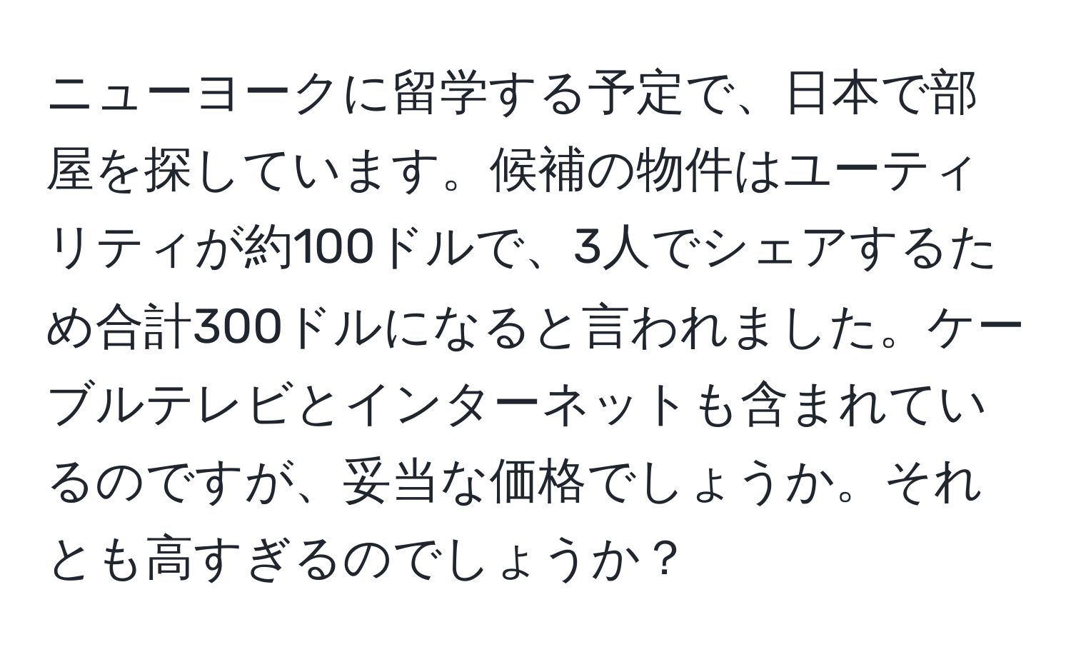 ニューヨークに留学する予定で、日本で部屋を探しています。候補の物件はユーティリティが約100ドルで、3人でシェアするため合計300ドルになると言われました。ケーブルテレビとインターネットも含まれているのですが、妥当な価格でしょうか。それとも高すぎるのでしょうか？