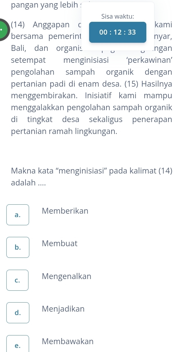 pangan yang lebih :
Sisa waktu:
(14) Anggapan c kami
bersama pemerint 00:12:33 nyar,
Bali, dan organis .ngan
setempat menginisiasi ‘perkawinan’
pengolahan sampah organik dengan
pertanian padi di enam desa. (15) Hasilnya
menggembirakan. Inisiatif kami mampu
menggalakkan pengolahan sampah organik
di tingkat desa sekaligus penerapan
pertanian ramah lingkungan.
Makna kata “menginisiasi” pada kalimat (14)
adalah ....
a. Memberikan
b. Membuat
C. Mengenalkan
d. Menjadikan
Membawakan
e.