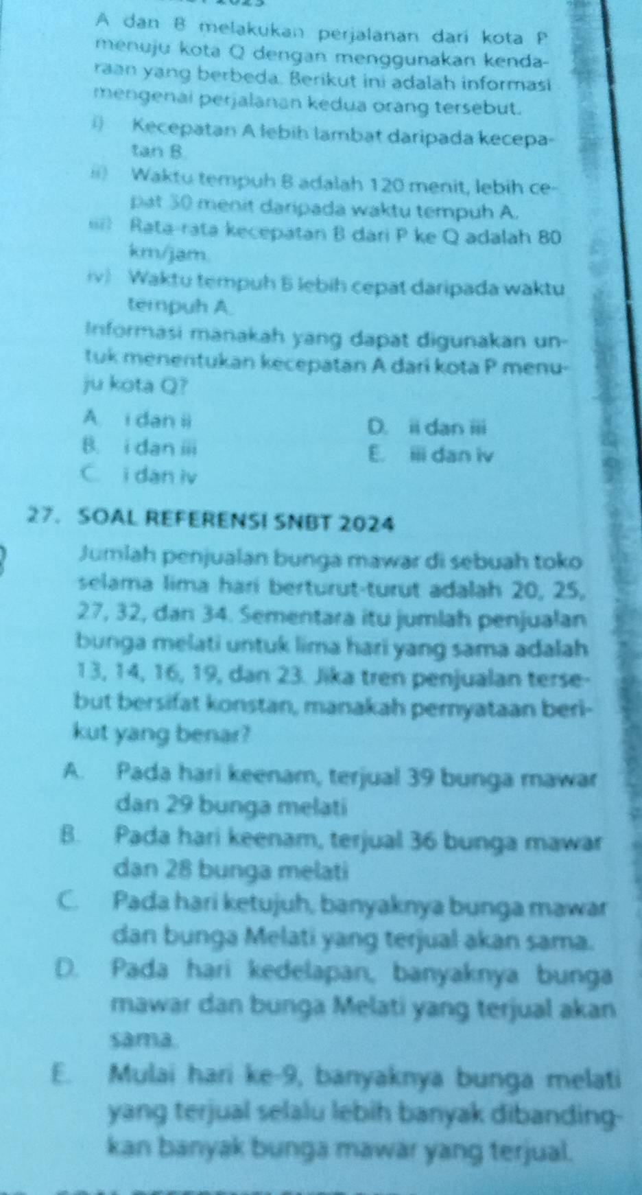 A dan B melakukan perjalanan dari kota P
menuju kota Q dengan menggunakan kenda-
raan yang berbeda. Berikut ini adalah informasi
mengenai perjalanan kedua orang tersebut.
) Kecepatan A lebih lambat daripada kecepa-
tan B.
) Waktu tempuh B adalah 120 menit, lebih ce-
pat 50 menit daripada waktu tempuh A.
= Rata-rata kecepatan B dari P ke Q adalah 80
km/jam.
iv) Waktu tempuh 6 lebih cepat daripada waktu
terpuh A.
Informasi manakah yang dapat digunakan un-
tuk menentukan kecepatan A dari kota P menu-
ju kota Q?
A i dan ii
D. i dan i
B. i dan ⅲ
E. iii dan iv
C. i dan iv
a
27. SOAL REFERENSI SNBT 2024
Jumlah penjualan bunga mawar di sebuah toko
selama lima hari berturut-turut adalah 20, 25,
27, 32, dan 34. Sementara itu jumlah penjualan
bunga melati untuk lima hari yang sama adalah
13, 14, 16, 19, dan 23. Jika tren penjualan terse-
but bersifat konstan, manakah peryataan beri-
kut yang benar?
A. Pada hari keenam, terjual 39 bunga mawar
dan 29 bunga melati
B. Pada hari keenam, terjual 36 bunga mawar
dan 28 bunga melati
C. Pada hari ketujuh, banyaknya bunga mawar
dan bunga Melati yang terjual akan sama.
D. Pada hari kedelapan, banyaknya bunga
mawar dan bunga Melati yang terjual akan
sama.
E. Mulai hari ke-9, banyaknya bunga melati
yang terjual selalu lebih banyak dibanding-
kan banyak bunga mawar yang terjual.