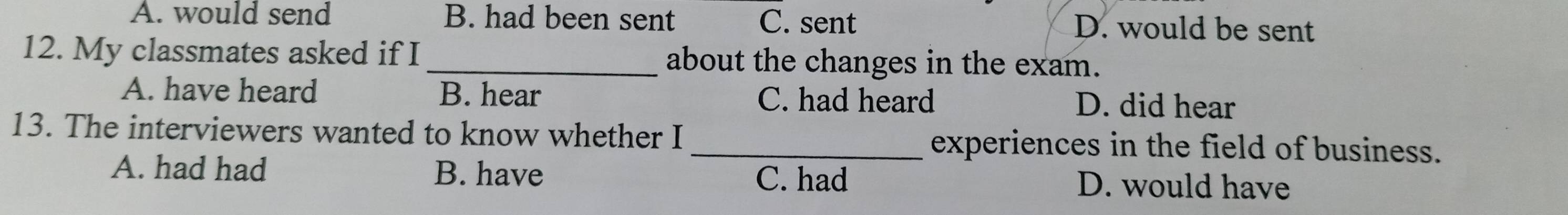 A. would send B. had been sent C. sent D. would be sent
12. My classmates asked if I_ about the changes in the exam.
A. have heard B. hear C. had heard D. did hear
13. The interviewers wanted to know whether I _experiences in the field of business.
A. had had B. have D. would have
C. had