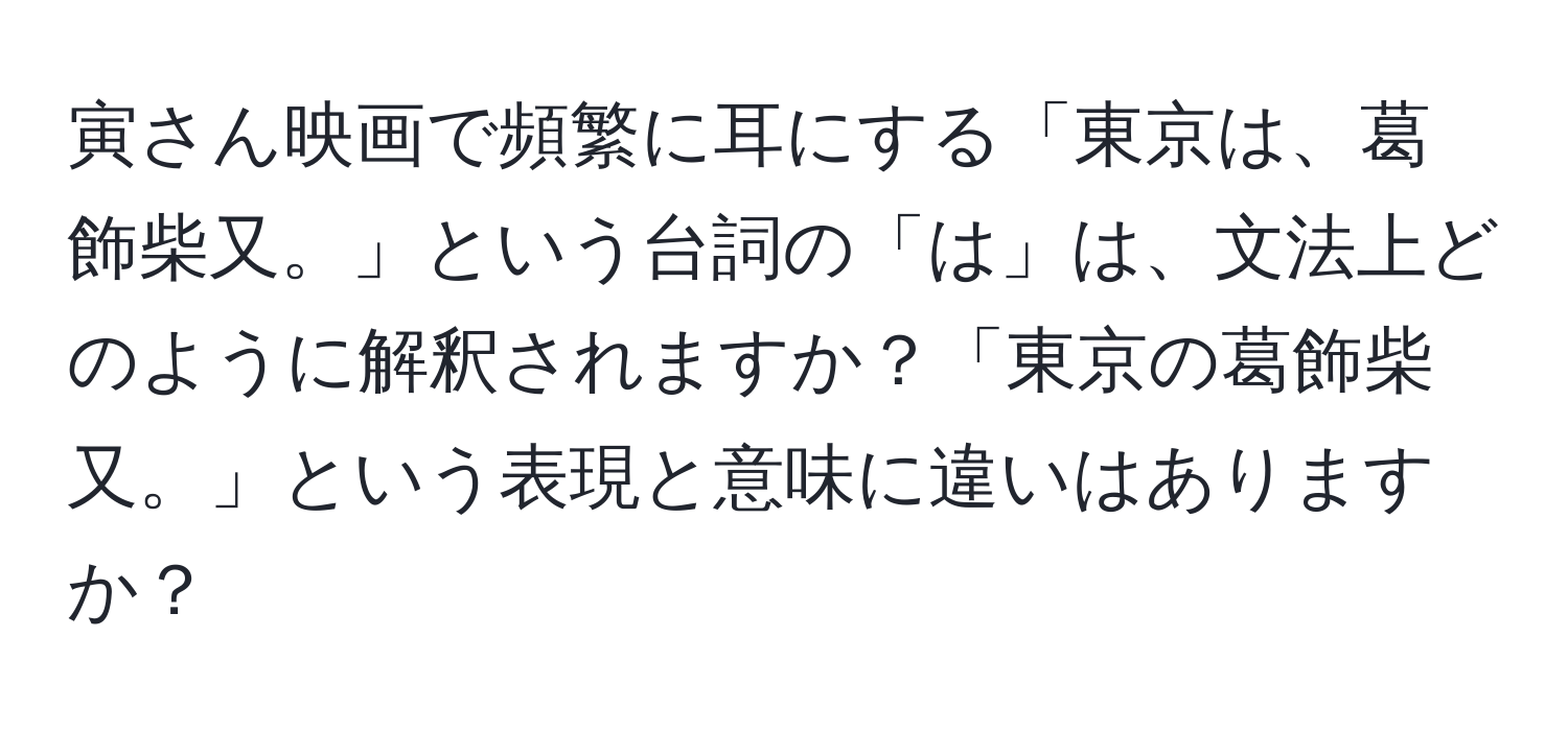 寅さん映画で頻繁に耳にする「東京は、葛飾柴又。」という台詞の「は」は、文法上どのように解釈されますか？「東京の葛飾柴又。」という表現と意味に違いはありますか？