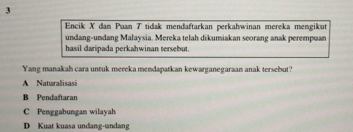 Encik X dan Puan T tidak mendaftarkan perkahwinan mereka mengikut
undang-undang Malaysia. Mereka telah dikumiakan seorang anak perempuan
hasil daripada perkahwinan tersebut.
Yang manakah cara untuk mereka mendapatkan kewarganegaraan anak tersebut?
A Naturalisasi
B Pendaftaran
C Penggabungan wilayah
D Kuat kuasa undang-undang