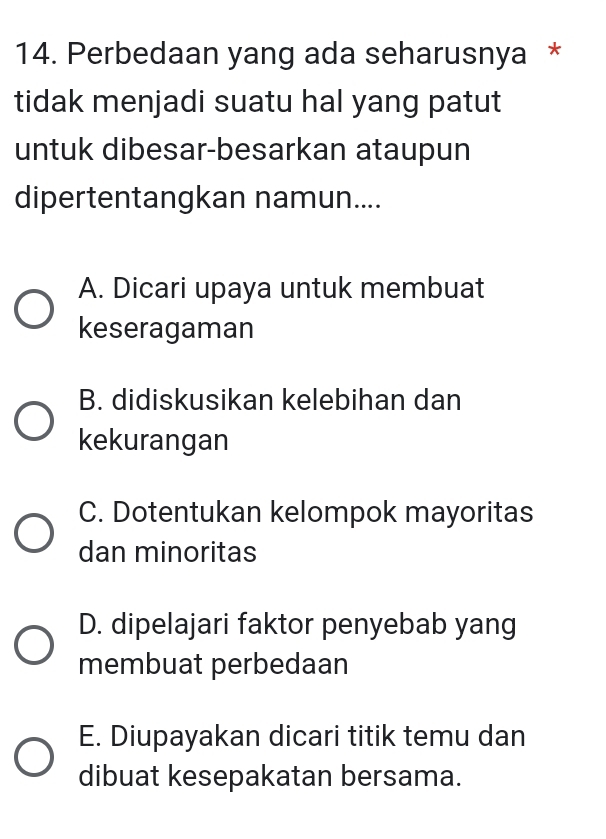 Perbedaan yang ada seharusnya *
tidak menjadi suatu hal yang patut
untuk dibesar-besarkan ataupun
dipertentangkan namun....
A. Dicari upaya untuk membuat
keseragaman
B. didiskusikan kelebihan dan
kekurangan
C. Dotentukan kelompok mayoritas
dan minoritas
D. dipelajari faktor penyebab yang
membuat perbedaan
E. Diupayakan dicari titik temu dan
dibuat kesepakatan bersama.