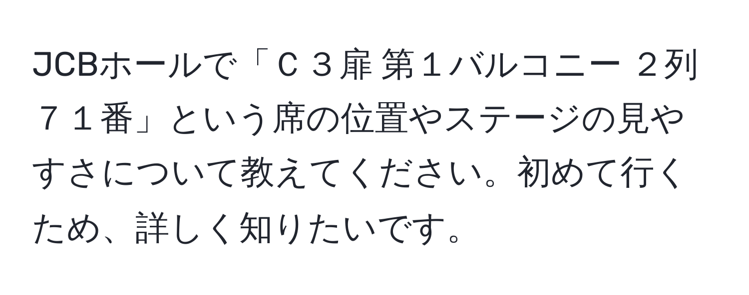 JCBホールで「Ｃ３扉 第１バルコニー ２列 ７１番」という席の位置やステージの見やすさについて教えてください。初めて行くため、詳しく知りたいです。