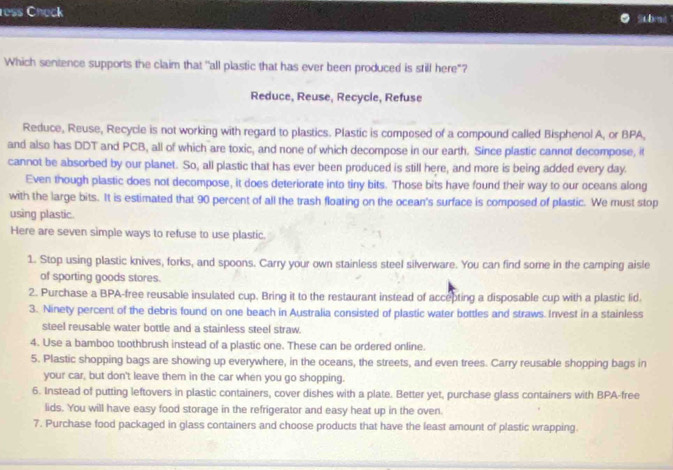ress Check subnt"
Which sentence supports the claim that 'all plastic that has ever been produced is still here"?
Reduce, Reuse, Recycle, Refuse
Reduce, Reuse, Recycle is not working with regard to plastics. Plastic is composed of a compound called Bisphenol A, or BPA,
and also has DDT and PCB, all of which are toxic, and none of which decompose in our earth. Since plastic cannot decompose, it
cannot be absorbed by our planet. So, all plastic that has ever been produced is still here, and more is being added every day.
Even though plastic does not decompose, it does deteriorate into tiny bits. Those bits have found their way to our oceans along
with the large bits. It is estimated that 90 percent of all the trash floating on the ocean's surface is composed of plastic. We must stop
using plastic.
Here are seven simple ways to refuse to use plastic.
1. Stop using plastic knives, forks, and spoons. Carry your own stainless steel silverware. You can find some in the camping aisle
of sporting goods stores.
2. Purchase a BPA-free reusable insulated cup. Bring it to the restaurant instead of accepting a disposable cup with a plastic lid.
3. Ninety percent of the debris found on one beach in Australia consisted of plastic water bottles and straws. Invest in a stainless
steel reusable water bottle and a stainless steel straw.
4. Use a bamboo toothbrush instead of a plastic one. These can be ordered online.
5. Plastic shopping bags are showing up everywhere, in the oceans, the streets, and even trees. Carry reusable shopping bags in
your car, but don't leave them in the car when you go shopping.
6. Instead of putting leftovers in plastic containers, cover dishes with a plate. Better yet, purchase glass containers with BPA-free
lids. You will have easy food storage in the refrigerator and easy heat up in the oven.
7. Purchase food packaged in glass containers and choose products that have the least amount of plastic wrapping.