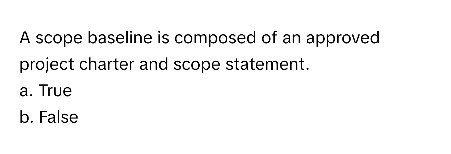 A scope baseline is composed of an approved project charter and scope statement. 

a. True
b. False