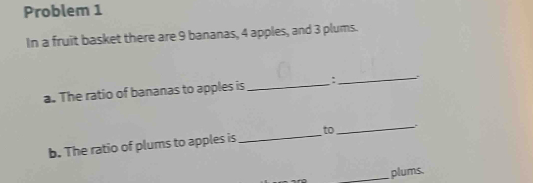 Problem 1 
In a fruit basket there are 9 bananas, 4 apples, and 3 plums. 
a. The ratio of bananas to apples is_ :_ . 
b. The ratio of plums to apples is _to_ 
_plums.