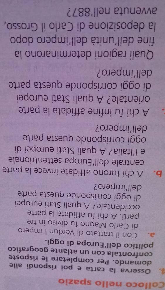 Colloco nello spazio 
Osserva la carta e poi rispondi alle 
domande. Per completare le risposte 
confrontala con un atlante geografico 
politico dell'Europa di oggi. 
a. Con il trattato di Verdun l'impero 
di Carlo Magno fu diviso in tre 
parti. A chi fu affidata la parte 
occidentale? A quali Stati europei 
di oggi corrisponde questa parte 
dell’impero? 
b. A chi furono affidate invece la parte 
centrale dell'Europa settentrionale 
e l'Italia? A quali Stati europei di 
oggi corrisponde questa parte 
dell’impero? 
A chi fu infine affidata la parte 
orientale? A quali Stati europei 
di oggi corrisponde questa parte 
dell’impero? 
Quali ragioni determinarono la 
fine dell'unità dell'impero dopo 
la deposizione di Carlo il Grosso, 
avvenuta nell' 887?