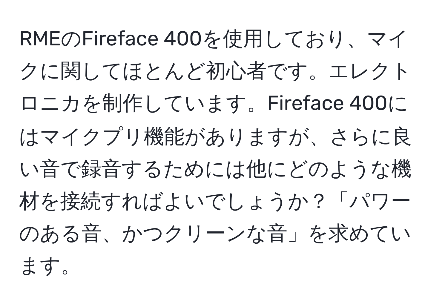 RMEのFireface 400を使用しており、マイクに関してほとんど初心者です。エレクトロニカを制作しています。Fireface 400にはマイクプリ機能がありますが、さらに良い音で録音するためには他にどのような機材を接続すればよいでしょうか？「パワーのある音、かつクリーンな音」を求めています。