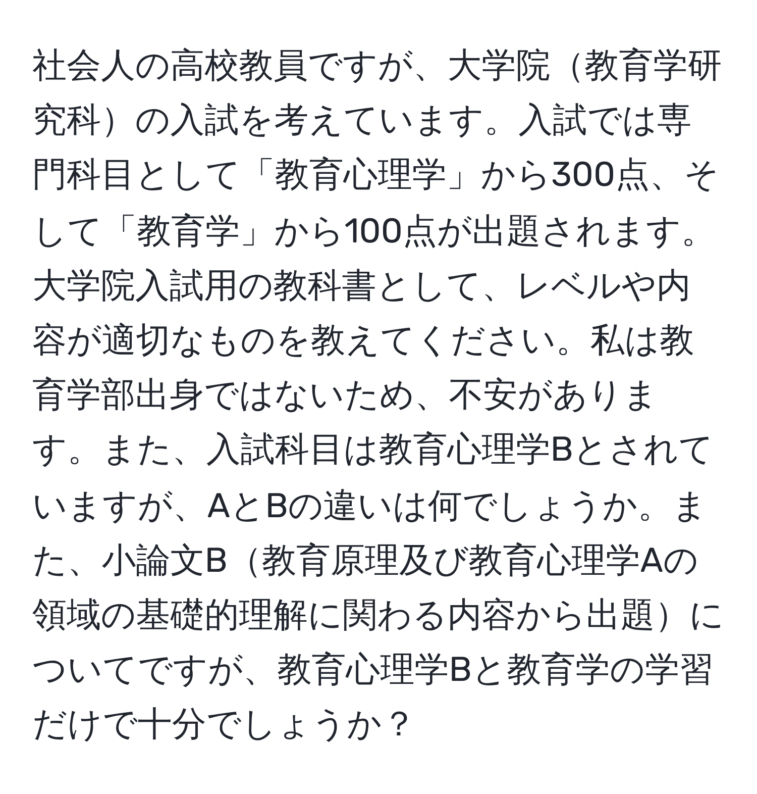 社会人の高校教員ですが、大学院教育学研究科の入試を考えています。入試では専門科目として「教育心理学」から300点、そして「教育学」から100点が出題されます。大学院入試用の教科書として、レベルや内容が適切なものを教えてください。私は教育学部出身ではないため、不安があります。また、入試科目は教育心理学Bとされていますが、AとBの違いは何でしょうか。また、小論文B教育原理及び教育心理学Aの領域の基礎的理解に関わる内容から出題についてですが、教育心理学Bと教育学の学習だけで十分でしょうか？