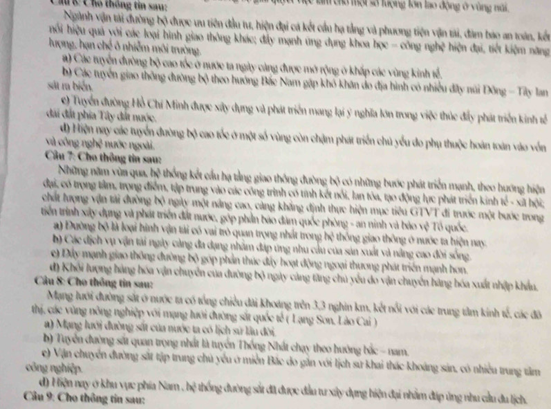 Chu C Chó thống tin sau: Tam chở một số lượng lớn lao động ở vùng núi.
Ngành vận tài đường bộ được ưu tiên đầu tư, hiện đại cá kết cầu hạ tầng và phương tiện vận tải, đâm bao an toán, kết
hối hiệu quả yới các loại hình giao thông khác; đẩy mạnh ứng dụng khoa học - công nghệ hiện đại, tiết kiệm năng
lượng, hạn chế ô nhiễm môi trường,
a) Các tuyển đường bộ cao tốc ở nước ta ngày càng được mở rộng ở khấp các vùng kinh tể.
b) Các tuyển giao thông đường bộ theo hướng Bắc Nam gặp khó khân do địa hình có nhiều đây núi Đông - Tây lan
sát ra biển.
e) Tuyển đường Hồ Chí Minh được xây dụng và phát triển mang lại ý nghĩa lớn trong việc thúc đẩy phát triển kinh tế
đai đất phía Tây đất nước.
d) Hiện nay các tuyển đường bộ cao tốc ở một số vùng còn chậm phát triển chủ yểu do phụ thuộc hoán toàn vào vốn
và công nghệ nước ngoài.
Câu 7: Cho thông tin sau:
Những năm vùn qua, hệ thống kết cầu hạ tảng giao thông đường bộ có những bước phát triển mạnh, theo hướng hiện
đại, có trọng tâm, trọng điểm, tập trung vào các công trình có tính kết nổi, lan tóa, tạo động lực phát triển kinh té - xã hội;
chất hượng vận tài đường bộ ngày một năng cao, càng khẳng định thực hiện mục tiêu GTVT đi trước một bước trong
triến trình xây dụng và phát triển đất nước, góp phần báo đàm quốc phòng - an ninh và bảo vệ Tổ quốc.
a) Đường bộ là loại hình vận tải có vai trò quan trọng nhất trong hệ thống giao thông ở nước ta hiện nay.
b) Các dịch vụ vận tải ngày cảng đa dạng nhằm đáp ứng nhu cầu của sản xuất và năng cao đời sống.
e) Dây mạnh giao thông đường bộ góp phản thúc đây hoạt động ngoại thương phát triển mạnh hơn.
d) Khối lượng hàng hóa vận chuyển của đường bộ ngày cảng tăng chủ yếu do vận chuyển hàng hóa xuất nhập khẩu.
Câu 8: Cho thông tin sau:
Mạng lưới đường sắt ở nước ta có tổng chiều đài khoáng trên 3,3 nghin km, kết nổi với các trung tâm kinh tế, các đô
thị, các vùng nông nghiệp với mạng lưới đường sắt quốc tế ( Lạng Sơn, Lào Cai )
a) Mạng lưới đường sắt của nước ta có lịch sử lâu đời.
b) Tuyển đường sắt quan trọng nhất là tuyển Thống Nhất chạy theo hướng bắc - nam.
e) Vận chuyển đường sắt tập trung chủ yểu ở miền Bắc do gắn với lịch sứ khai thác khoáng sản, có nhiều trung tâm
công nghiệp
d) Hiện nay ở khu vực phía Nam , hệ thống đường sắt đã được đầu tư xây dụng hiện đại nhằm đáp ủng nhu cầu du lịch.
Câu 9: Cho thông tin sau: