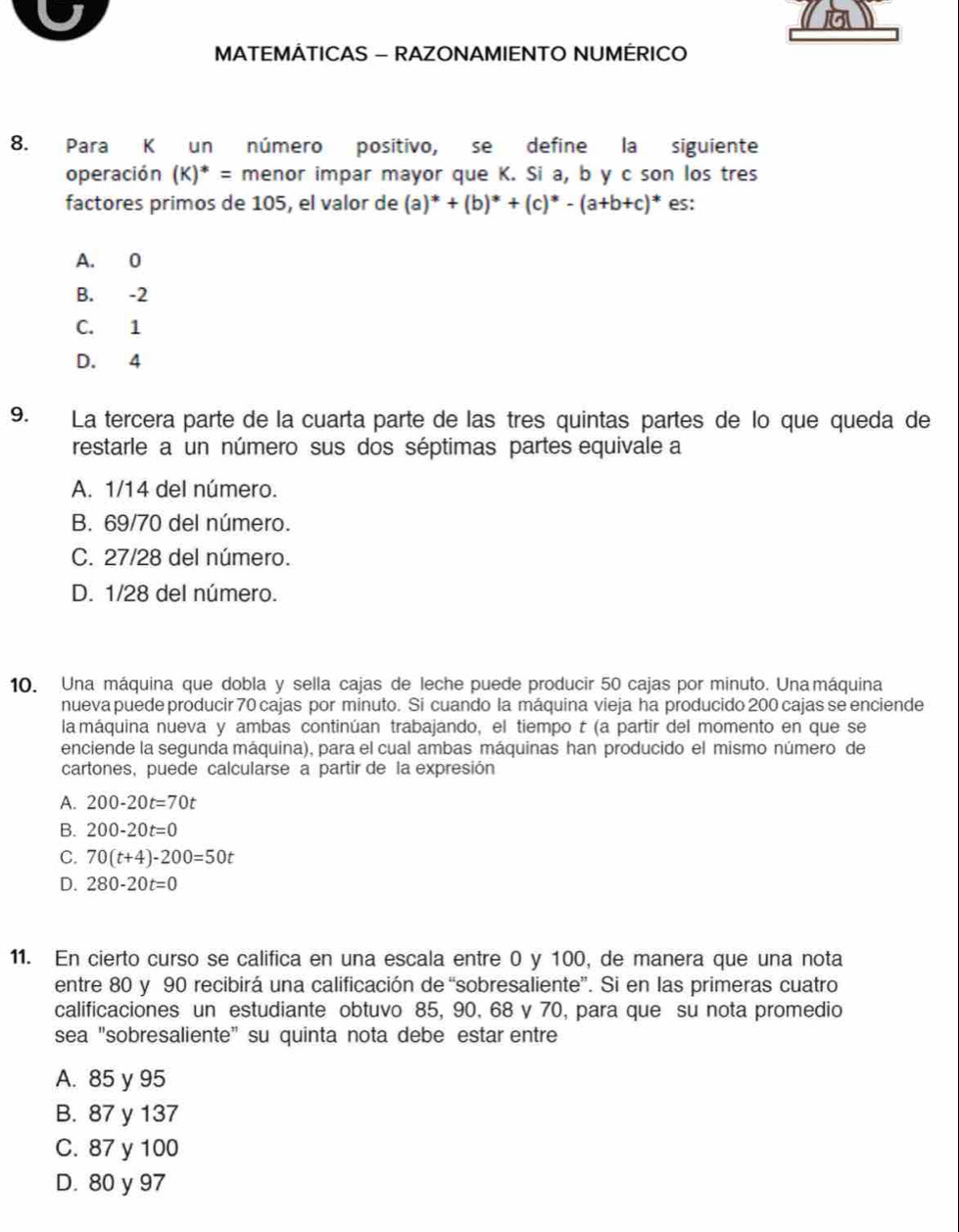 MATEMÁTICAS - RAZONAMIENTO NUMÉRICO
8. Para K un número positivo, se define la siguiente
operación (K)^*= menor impar mayor que K. Si a, b y c son los tres
factores primos de 105, el valor de (a)^*+(b)^*+(c)^*-(a+b+c)^* es:
A. 0
B. -2
C. 1
D. 4
9. La tercera parte de la cuarta parte de las tres quintas partes de lo que queda de
restarle a un número sus dos séptimas partes equivale a
A. 1/14 del número.
B. 69/70 del número.
C. 27/28 del número.
D. 1/28 del número.
10. Una máquina que dobla y sella cajas de leche puede producir 50 cajas por minuto. Una máquina
nueva puede producir 70 cajas por minuto. Si cuando la máquina vieja ha producido 200 cajas se enciende
la máquina nueva y ambas continúan trabajando, el tiempo t (a partir del momento en que se
enciende la segunda máquina), para el cual ambas máquinas han producido el mismo número de
cartones, puede calcularse a partir de la expresión
A. 200-20t=70t
B. 200-20t=0
C. 70(t+4)-200=50t
D. 280-20t=0
11. En cierto curso se califica en una escala entre 0 y 100, de manera que una nota
entre 80 y 90 recibirá una calificación de “sobresaliente”. Si en las primeras cuatro
calificaciones un estudiante obtuvo 85, 90, 68 y 70, para que su nota promedio
sea "sobresaliente" su quinta nota debe estar entre
A. 85 y 95
B. 87 y 137
C. 87 y 100
D. 80 y 97