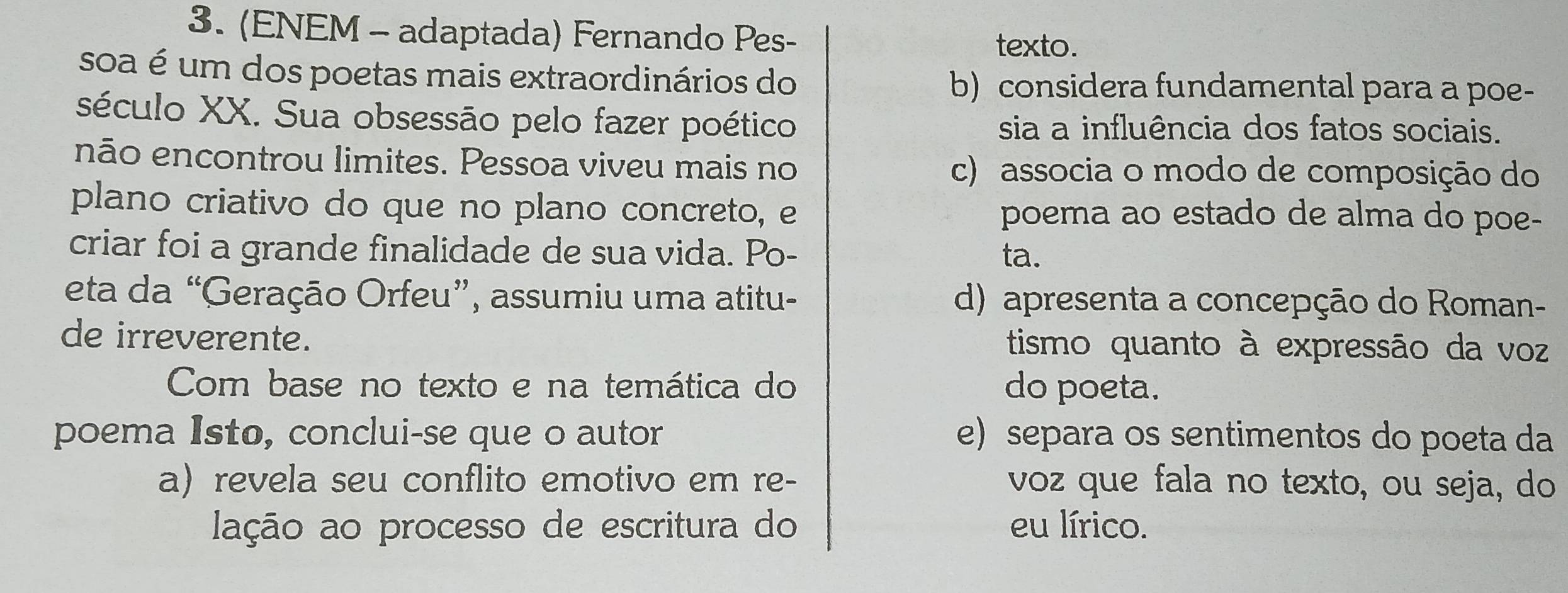 (ENEM - adaptada) Fernando Pes- texto.
soa é um dos poetas mais extraordinários do b) considera fundamental para a poe-
século XX. Sua obsessão pelo fazer poético sia a influência dos fatos sociais.
não encontrou limites. Pessoa viveu mais no c) associa o modo de composição do
plano criativo do que no plano concreto, e poema ao estado de alma do poe-
criar foi a grande finalidade de sua vida. Po-
ta.
eta da “Geração Orfeu”, assumiu uma atitu- d) apresenta a concepção do Roman-
de irreverente. tismo quanto à expressão da voz
Com base no texto e na temática do do poeta.
poema Isto, conclui-se que o autor e) separa os sentimentos do poeta da
a) revela seu conflito emotivo em re- voz que fala no texto, ou seja, do
lação ao processo de escritura do eu lírico.