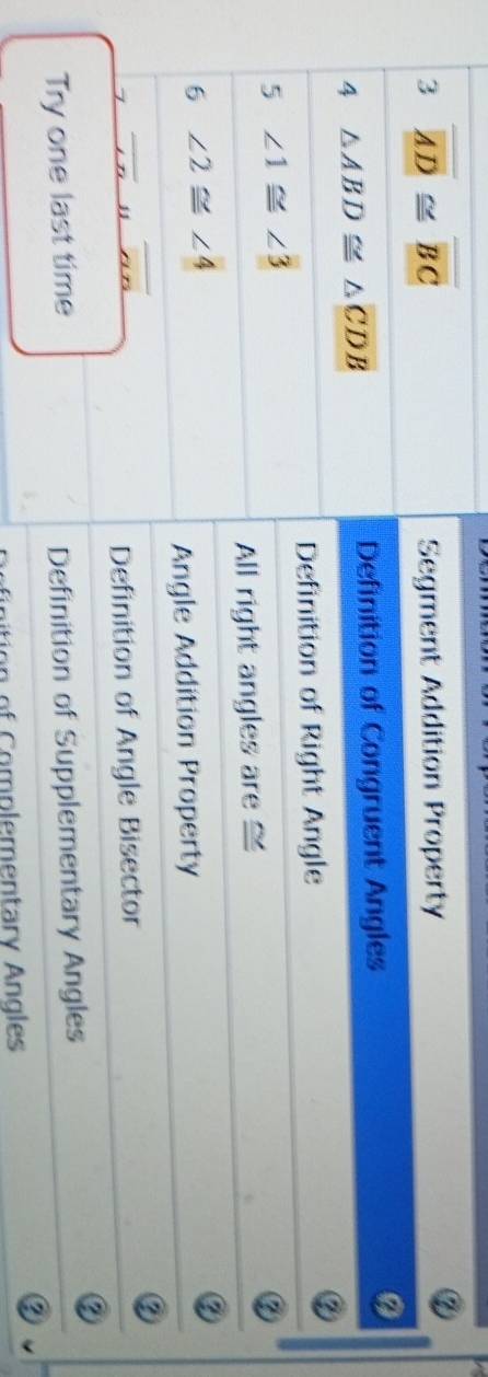 3 overline AD≌ overline BC
Segment Addition Property
4 △ ABD≌ △ CDB
Definition of Congruent Angles
Definition of Right Angle
5 ∠ 1≌ ∠ 3
All right angles are ≌
6 ∠ 2≌ ∠ 4
②
Angle Addition Property
overline _ .noverline overline AB
②
Definition of Angle Bisector
Try one last time Definition of Supplementary Angles
②
②
o C omplementary Angles