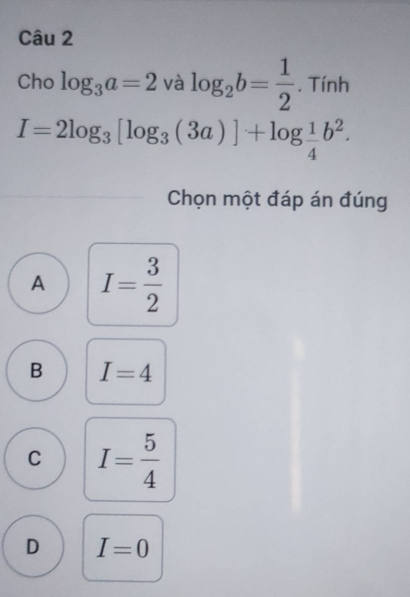 Cho log _3a=2 và log _2b= 1/2 . Tính
I=2log _3[log _3(3a)]+log  1/4 b^2. 
Chọn một đáp án đúng
A I= 3/2 
B I=4
C I= 5/4 
D I=0