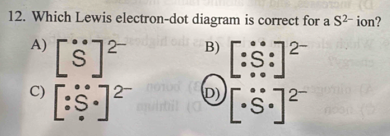 Which Lewis electron-dot diagram is correct for a S^(2-) ion?
A) [^· S]^2^-
B) beginbmatrix · beginarrayr ·  · endarray beginarrayr circ  circ &circ end(bmatrix)^(2-)
C) [^circ _· S°_· ]^2^-
D) [· S· ]^2^-