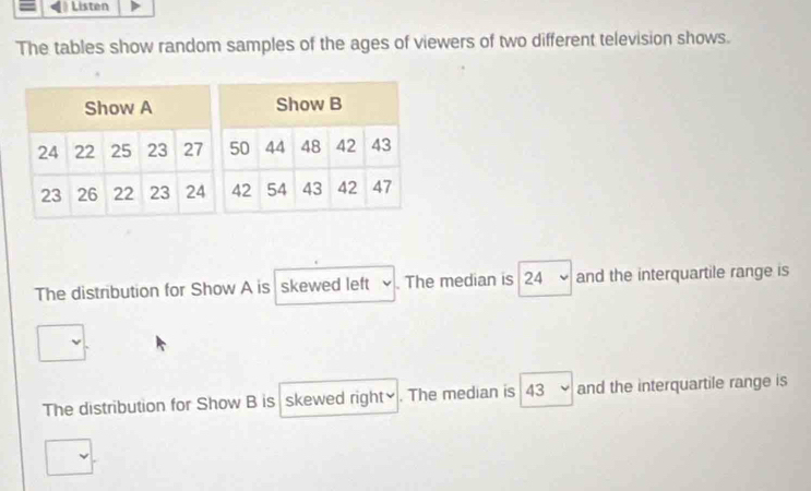 Listen 
The tables show random samples of the ages of viewers of two different television shows. 
The distribution for Show A is skewed left 、 . The median is 24 - and the interquartile range is 
The distribution for Show B is skewed right₹ . The median is 43 and the interquartile range is