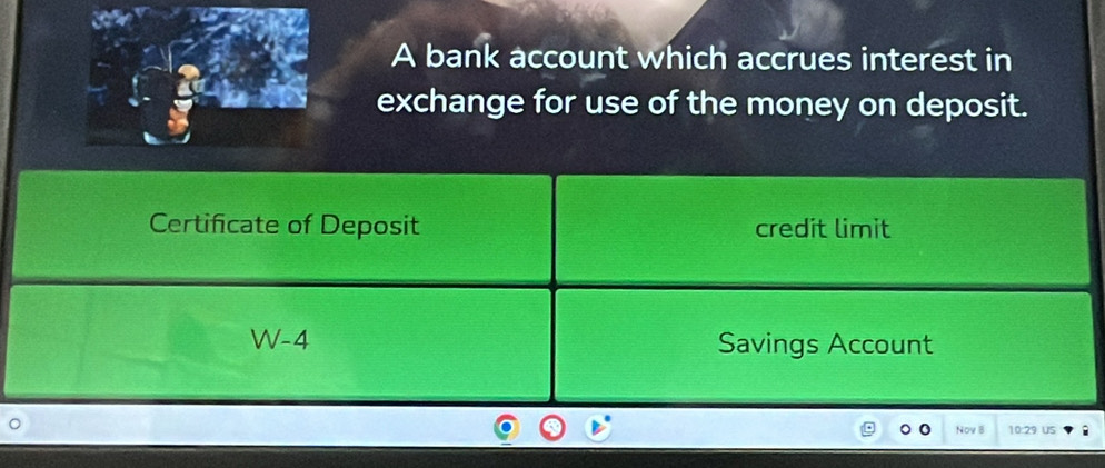 A bank account which accrues interest in 
exchange for use of the money on deposit. 
Certificate of Deposit credit limit 
W-4 Savings Account 
。 
Nov B 10:29 US