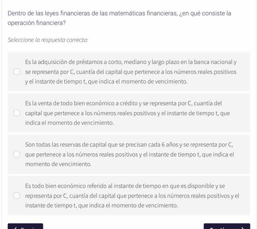 Dentro de las leyes financieras de las matemáticas financieras, ¿en qué consiste la
operación financiera?
Seleccione la respuesta correcta:
Es la adquisición de préstamos a corto, mediano y largo plazo en la banca nacional y
se representa por C, cuantía del capital que pertenece a los números reales positivos
y el instante de tiempo t, que indica el momento de vencimiento.
Es la venta de todo bien económico a crédito y se representa por C, cuantía del
capital que pertenece a los números reales positivos y el instante de tiempo t, que
indica el momento de vencimiento.
Son todas las reservas de capital que se precisan cada 6 años y se representa por C,
que pertenece a los números reales positivos y el instante de tiempo t, que indica el
momento de vencimiento.
Es todo bien económico referido al instante de tiempo en que es disponible y se
representa por C, cuantía del capital que pertenece a los números reales positivos y el
instante de tiempo t, que indica el momento de vencimiento.