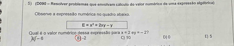 (D090 - Resolver problemas que envolvam cálculo do valor numérico de uma expressão algébrica)
Observe a expressão numérica no quadro abaixo.
E=x^2+2xy-y
Qual é o valor numérico dessa expressão para x=2 e y=-2 D) 0
A - 6 B) -2 C) 10 E) 5