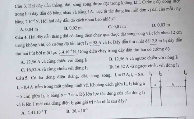 Hai dây dẫn thắng, dài, song song được đặt trong không khí. Cường độ dóng điện
trong hai dây dẫn đó bằng nhau và bằng 1A. Lực từ tác dụng lên mỗi đơn vị dài của mỗi dây
bằng 2.10^(-5)N Hỏi hai dây dẫn đó cách nhau bao nhiêu?
A. 0,04 m B. 0,02 m C. 0,01 m D. 0,03 m
Câu 4. Hai dây dẫn thẳng dài có dòng điện chạy qua được đặt song song và cách nhau 12 cm
trong không khí, có cường độ lần lượt I_1=58A và I_2. Dây dẫn thứ nhất dài 2,8 m bị dây dẫn
thứ hai hút bởi một lực 3, 4.10^(-3)N T. Dòng điện chạy trong dây dẫn thứ hai có cường độ
A. 12,56 A và cùng chiều với dòng I B. 12,56 A và ngược chiều với dòng I_1
C. 16,52 A và cùng chiều với dòng I1 D. 16,52 A và ngược chiều với dòng |
Câu 5. Có ba dòng điện thẳng, dài, song song, I_1=12A; I_2=6A l_1 l_2 l_3
I_3=8,4A nằm trong mặt phẳng hình vẽ. Khoảng cách giữa I_1, I_2 bằng a a b
=5cm; giữa I_2, I_3 bǎng b=7cm. Độ lớn lực tác dụng của các dòng I_1
va I_3 lên 1 mét của dòng điện I_2 gần giá trị nào nhất sau đây?
A. 2, 41.10^(-5)T B. 26, 4.10^(-5)