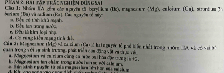 PHAN 2: BẢI TậP TRÃC NGHIệM ĐÚNG SAI
Câu 1: Nhóm IIA gồm các nguyên tố: beryllium (Be), magnesium (Mg), calcium (Ca), strontium (Sr),
barium (Ba) và radium (Ra). Các nguyên tố này:
a. Đều có tính khử mạnh.
b. Đều tan trong nước.
c. Đều là kim loại nhẹ.
d. Có cùng kiểu mạng tinh thể.
Câu 2: Magnesium (Mg) và calcium (Ca) là hai nguyên tố phổ biến nhất trong nhóm IIA và có vai trò
quan trọng với sự sinh trưởng, phát triển của động vật và thực vật.
a. Magnesium và calcium cùng có mức oxi hóa đặc trưng là +2.
b. Magnesium tan chậm trong nước hơn so với calcium.
c. Bán kính nguyên tử của magnesium lớn hơn của calcium.
d. Khi cho soda vào dung dịch chứa catie