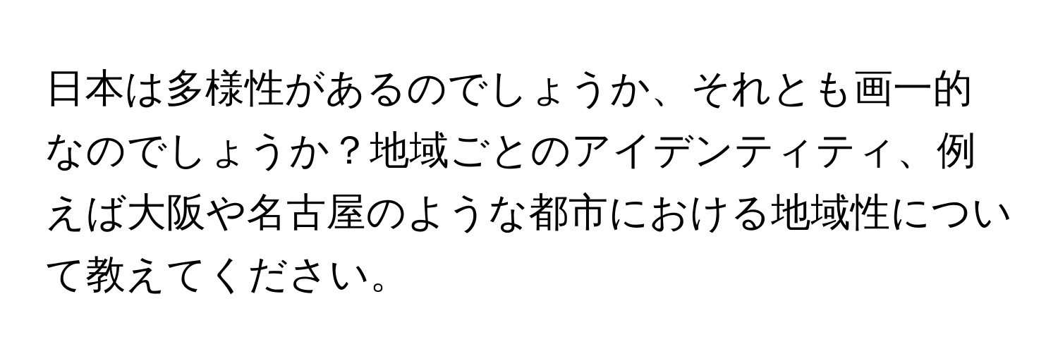 日本は多様性があるのでしょうか、それとも画一的なのでしょうか？地域ごとのアイデンティティ、例えば大阪や名古屋のような都市における地域性について教えてください。