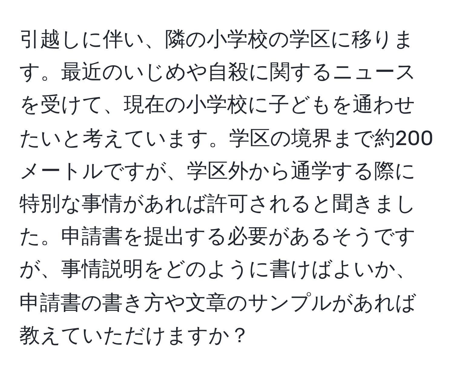 引越しに伴い、隣の小学校の学区に移ります。最近のいじめや自殺に関するニュースを受けて、現在の小学校に子どもを通わせたいと考えています。学区の境界まで約200メートルですが、学区外から通学する際に特別な事情があれば許可されると聞きました。申請書を提出する必要があるそうですが、事情説明をどのように書けばよいか、申請書の書き方や文章のサンプルがあれば教えていただけますか？