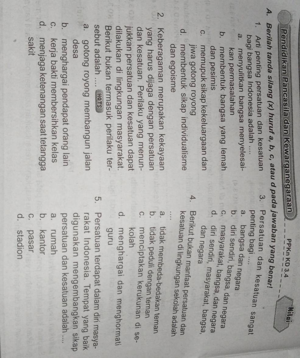 Pendidikan Pancasila dan Kewarganegaraan PPKn KD 3.4
Nilai
A. Berilah tanda silang (x) huruf a, b, c, atau d pada jawaban yang benar!
1. Arti penting persatuan dan kesatuan 3. Persatuan dan kesatuan sangat
bagi bangsa Indonesia adalah .... penting bagi ....
a. menyulitkan bangsa menyelesai- a. bangsa dan negara
kan permasalahan
b. diri sendiri, bangsa, dan negara
b. membentuk bangsa yang lemah
c. masyarakat, bangsa, dan negara
dan pesimis
d. diri sendiri, masyarakat, bangsa,
c. memupuk sikap kekeluargaan dan
dan negara
jiwa gotong royong
4. Berikut bukan manfaat persatuan dan
d. membentuk sikap individualisme
kesatuan di lingkungan sekolah adalah
dan egoisme
2. Keberagaman merupakan kekayaan a. tidak membeda-bedakan teman
yang harus dijaga dengan persatuan b. tidak peduli dengan teman
dan kesatuan. Perilaku yang menun- c. menciptakan kerukunan di se-
jukkan persatuan dan kesatuan dapat
kolah
dilakukan di lingkungan masyarakat. d. menghargai dan menghormati
Berikut bukan termasuk perilaku ter- guru
sebut adalah _hots 5. Persatuan terdapat dalam diri masya-
a. gotong royong membangun jalan rakat Indonesia. Tempat yang baik
desa digunakan mengembangkan sikap
b. menghargai pendapat orang lain persatuan dan kesatuan adalah ....
c. kerja bakti membersihkan kelas a. rumah
d. menjaga ketenangan saat tetangga b. kantor
sakit c. pasar
d. stadion