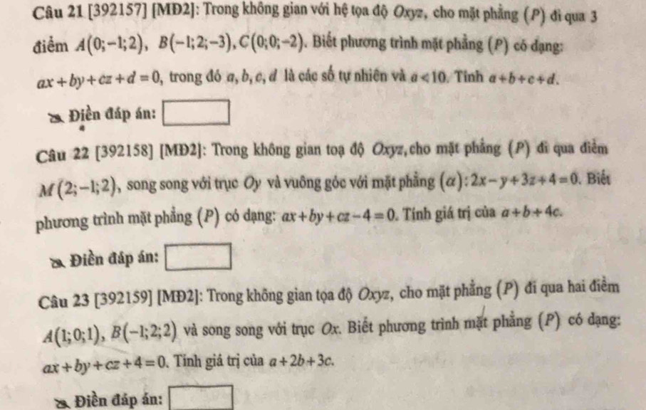 [392157] [MĐ2]: Trong không gian với hệ tọa độ Oxyz, cho mặt phẳng (P) đi qua 3 
điểm A(0;-1;2), B(-1;2;-3), C(0;0;-2). Biết phương trình mặt phẳng (P) có đạng:
ax+by+cz+d=0 , trong đó a, b, c, đ là các số tự nhiên và a<10</tex> Tỉnh a+b+c+d. 
* Điền đáp án: _ 10 
_  _  
Câu 22 [392158] [MĐ2]: Trong không gian toạ độ Oxyz,cho mặt phẳng (P) đĩ qua điểm
M(2;-1;2) 0, song song với trục Oy và vuông góc với mặt phẳng (α): 2x-y+3z+4=0. Biết 
phương trình mặt phẳng (P) có dạng: ax+by+cz-4=0 Tính giá trị của a+b+4c. 
* Điền đáp án: 
Câu 23 [392159] [MĐ2]: Trong không gian tọa độ Oxyz, cho mặt phẳng (P) đi qua hai điểm
A(1;0;1), B(-1;2;2) và song song với trục Ox. Biết phương trình mặt phẳng (P) có dạng:
ax+by+cz+4=0. Tính giá trị của a+2b+3c. 
& Điền đáp án: