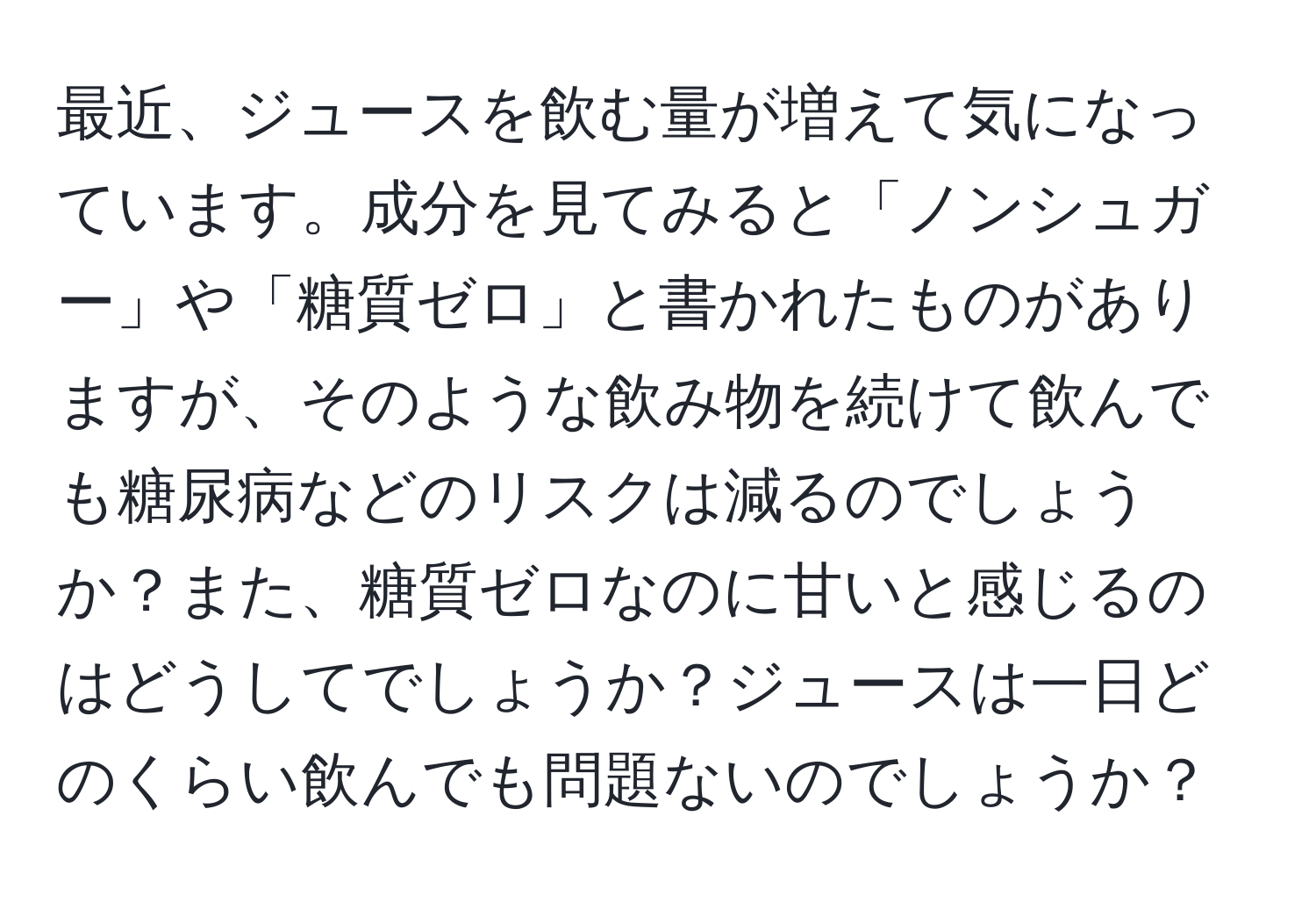 最近、ジュースを飲む量が増えて気になっています。成分を見てみると「ノンシュガー」や「糖質ゼロ」と書かれたものがありますが、そのような飲み物を続けて飲んでも糖尿病などのリスクは減るのでしょうか？また、糖質ゼロなのに甘いと感じるのはどうしてでしょうか？ジュースは一日どのくらい飲んでも問題ないのでしょうか？