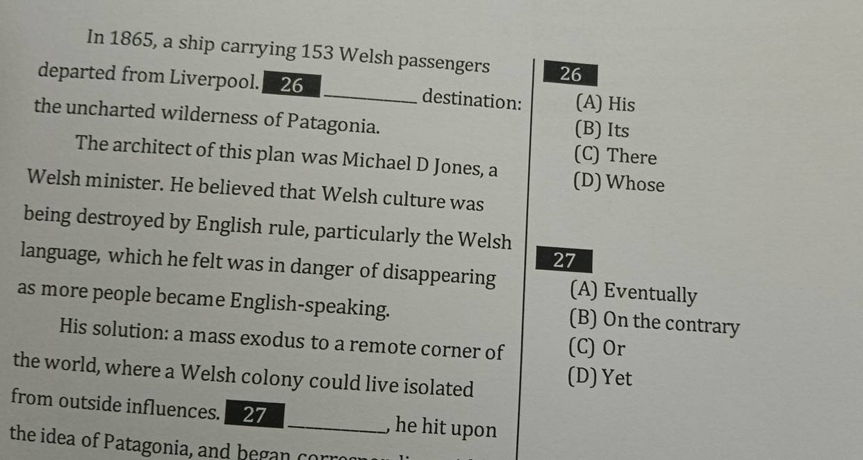 In 1865, a ship carrying 153 Welsh passengers 26
departed from Liverpool. 26 _destination: (A) His
the uncharted wilderness of Patagonia. (B) Its
(C) There
The architect of this plan was Michael D Jones, a
(D) Whose
Welsh minister. He believed that Welsh culture was
being destroyed by English rule, particularly the Welsh
27
language, which he felt was in danger of disappearing (A) Eventually
as more people became English-speaking.
(B) On the contrary
His solution: a mass exodus to a remote corner of (C) Or
the world, where a Welsh colony could live isolated
(D) Yet
from outside influences. 27 _, he hit upon 
the idea of Patagonia, and began corr